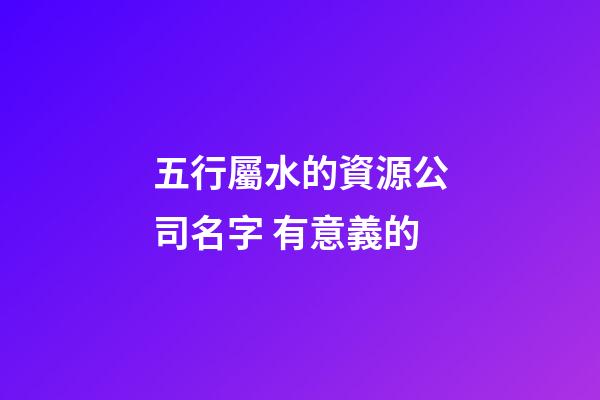 五行屬水的資源公司名字 有意義的